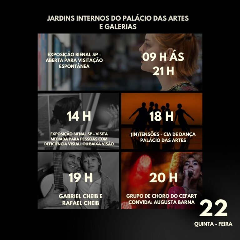 Sobre fundo preto, mosaico de cinco retângulos com fotos e a programação do dia 22, quinta-feira, nos Jardins internos dos palácio das artes e galerias: das 9 às 21 horas, exposição bienal sp aberta para visitação espontânea; às 14 horas, exposição bienal sp visita mediada para pessoas com deficiência visual ou baixa visão; às 18 horas, Intensões, Companhia de Dança Palácio das Artes. às 19 horas, gabriel cheib e rafael cheib. às 20 horas, grupo de choro do defart convida augusta barna.