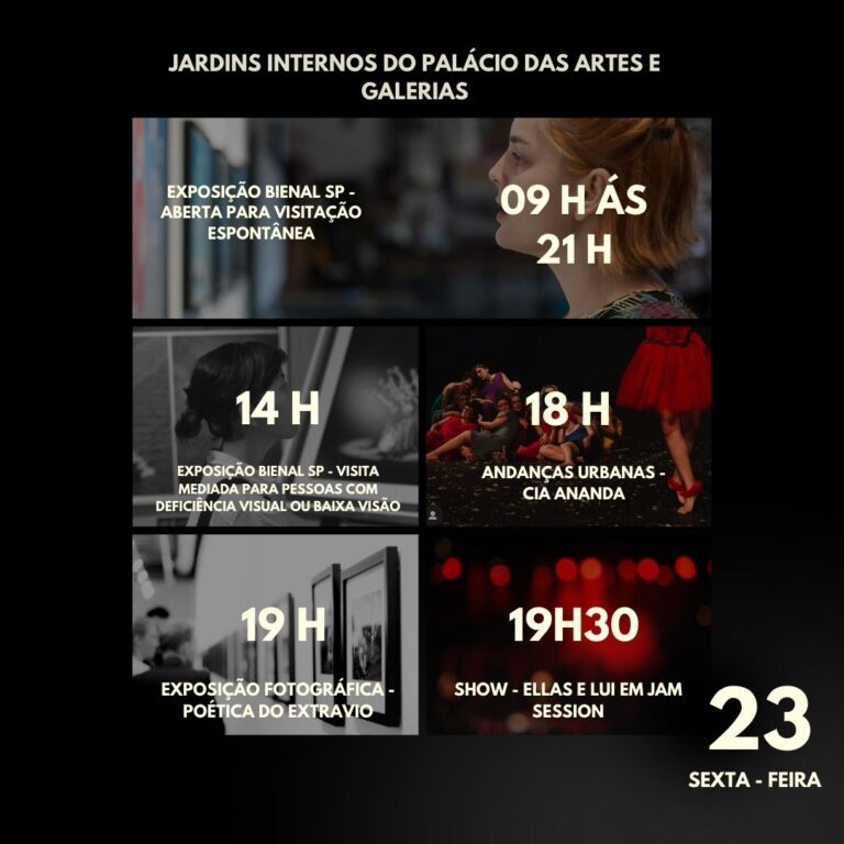 Sobre fundo preto, mosaico de cinco retângulos com fotos e a programação do dia 23, sexta-feira, nos Jardins internos dos palácio das artes e galerias: 9 às 21 horas, exposição bienal sp aberta para visitação espontânea. às 14 horas, exposição bienal sp, visita mediada para pessoas com deficiência visual ou baixa visão. às 18 horas, Andanças urbanas, companhia ananda. às 19 horas, exposição fotográfica poética do extravio. às 19 horas e 30 minutos, show ellas e lui em Jam session.